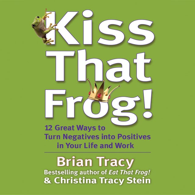 Brian Tracy, Christina Tracy Stein - Kiss That Frog: 21 Ways to Turn Negatives into Positives