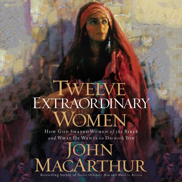 John F. MacArthur - Twelve Extraordinary Women: How God Shaped Women of the Bible, and What He Wants to Do with You