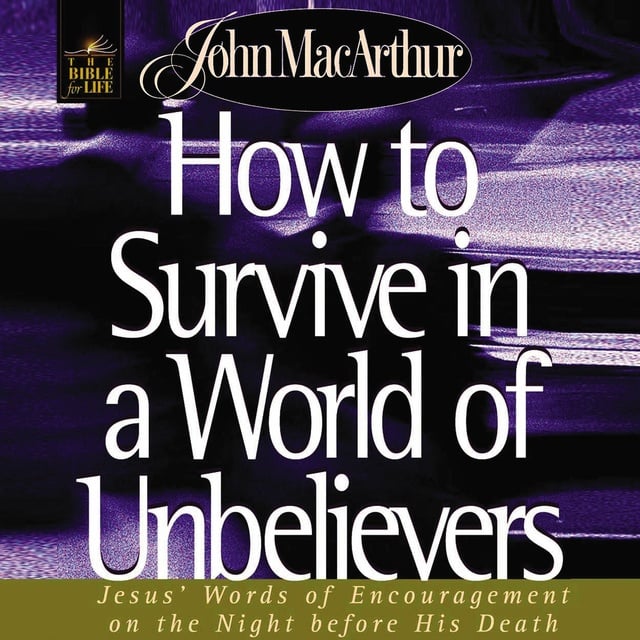 John F. MacArthur - How to Survive in a World of Unbelievers: Jesus' Words of Encouragement on the Night Before His Death